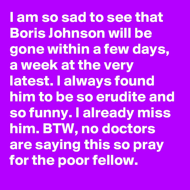 I am so sad to see that Boris Johnson will be gone within a few days, a week at the very latest. I always found him to be so erudite and so funny. I already miss him. BTW, no doctors are saying this so pray for the poor fellow.