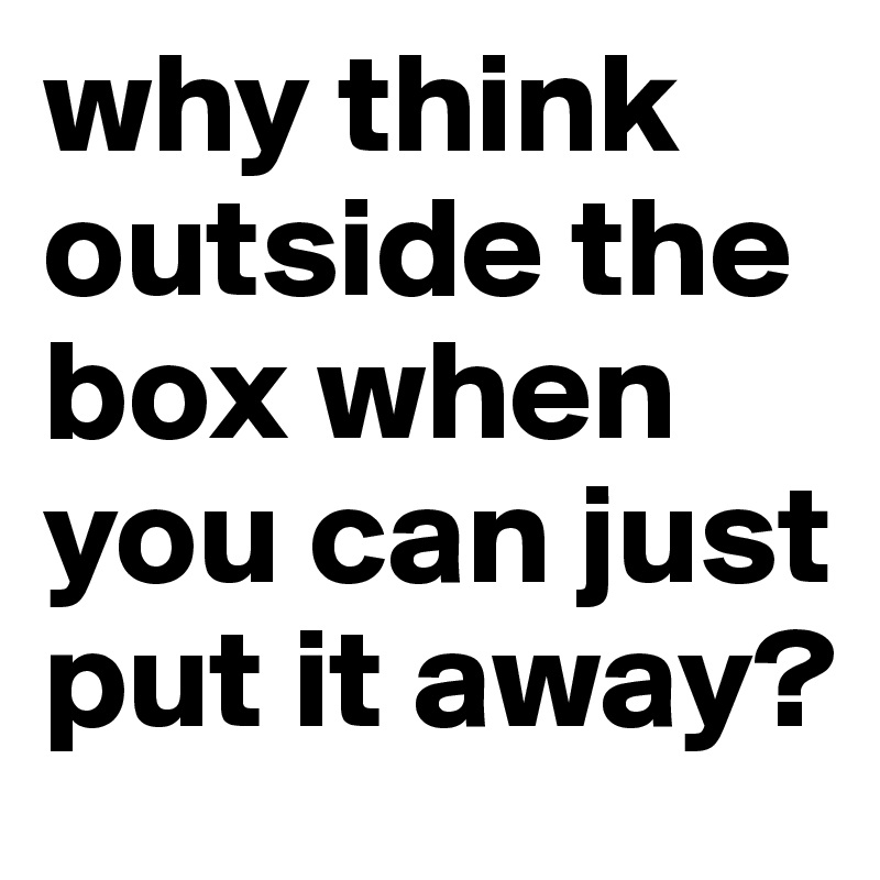 why think outside the box when you can just put it away? 