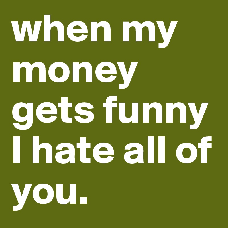 when my money gets funny I hate all of you.