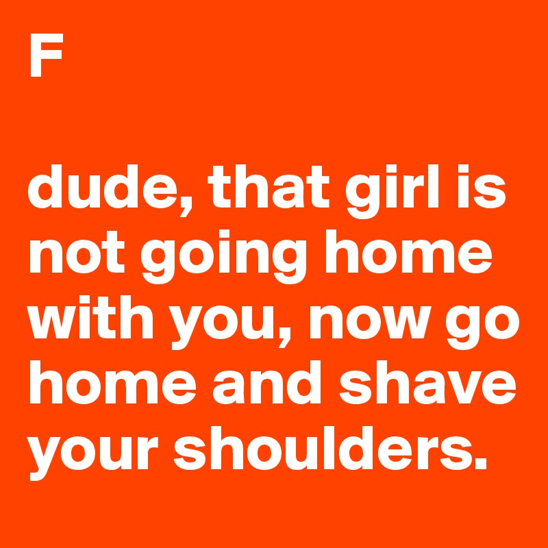 F

dude, that girl is not going home with you, now go home and shave your shoulders.