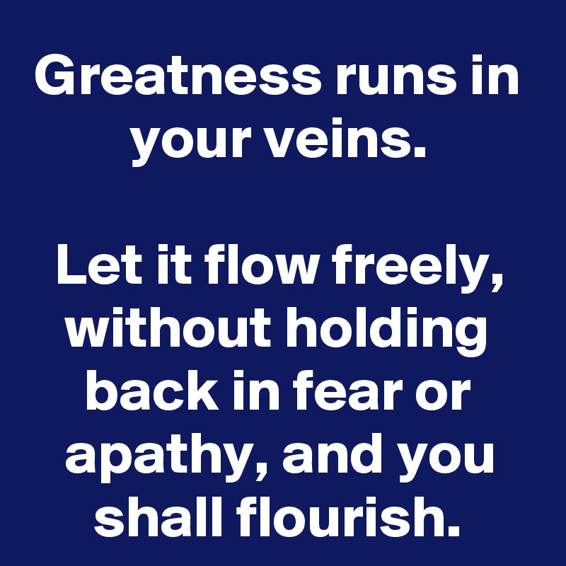 Greatness runs in your veins.

Let it flow freely, without holding back in fear or apathy, and you shall flourish.