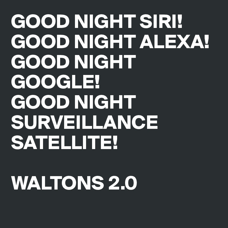 GOOD NIGHT SIRI!
GOOD NIGHT ALEXA!
GOOD NIGHT GOOGLE!
GOOD NIGHT 
SURVEILLANCE SATELLITE!

WALTONS 2.0
