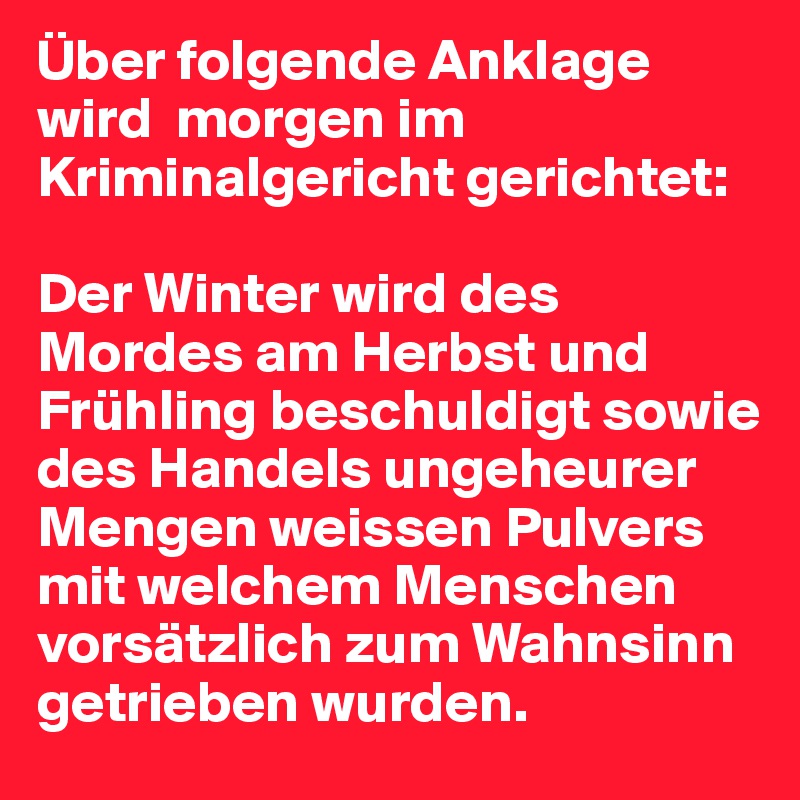 Über folgende Anklage wird  morgen im Kriminalgericht gerichtet:

Der Winter wird des Mordes am Herbst und Frühling beschuldigt sowie des Handels ungeheurer Mengen weissen Pulvers mit welchem Menschen vorsätzlich zum Wahnsinn getrieben wurden.