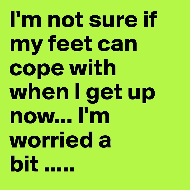 I'm not sure if my feet can cope with when I get up now... I'm worried a bit .....