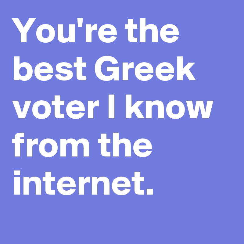 You're the best Greek voter I know from the internet.
