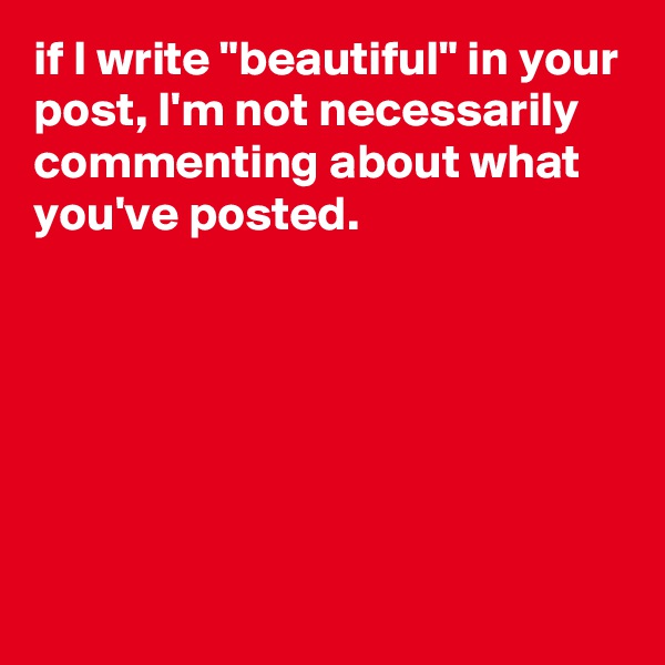 if I write "beautiful" in your post, I'm not necessarily commenting about what you've posted. 






