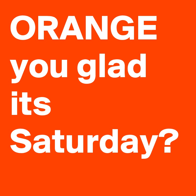 ORANGE you glad its Saturday?