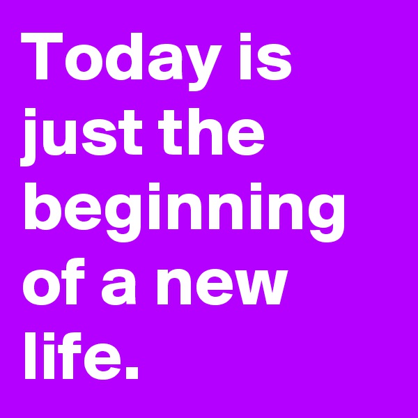Today is just the beginning of a new life.