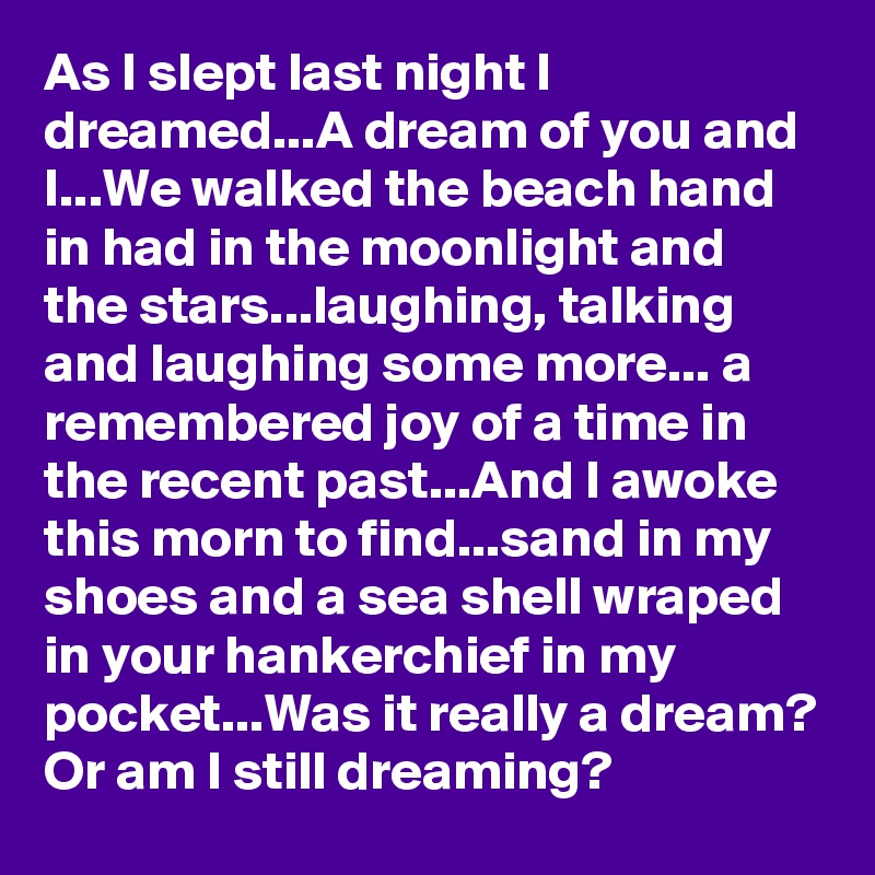 As I slept last night I dreamed...A dream of you and I...We walked the beach hand in had in the moonlight and the stars...laughing, talking and laughing some more... a remembered joy of a time in the recent past...And I awoke this morn to find...sand in my shoes and a sea shell wraped in your hankerchief in my pocket...Was it really a dream? Or am I still dreaming?