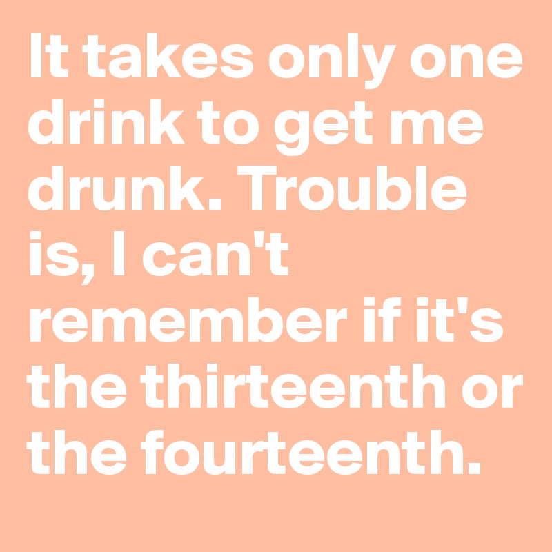 It takes only one drink to get me drunk. Trouble is, I can't remember if it's the thirteenth or the fourteenth. 