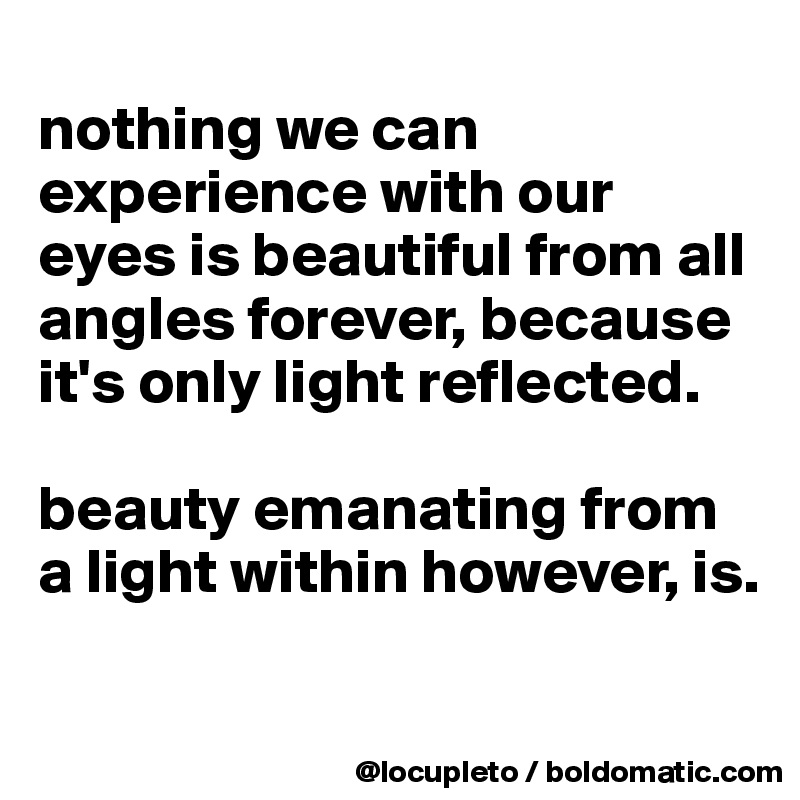 
nothing we can experience with our eyes is beautiful from all angles forever, because it's only light reflected. 

beauty emanating from a light within however, is. 


