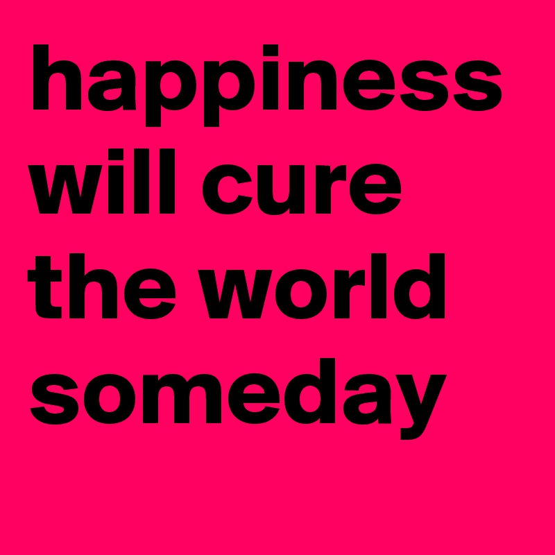happiness will cure the world someday