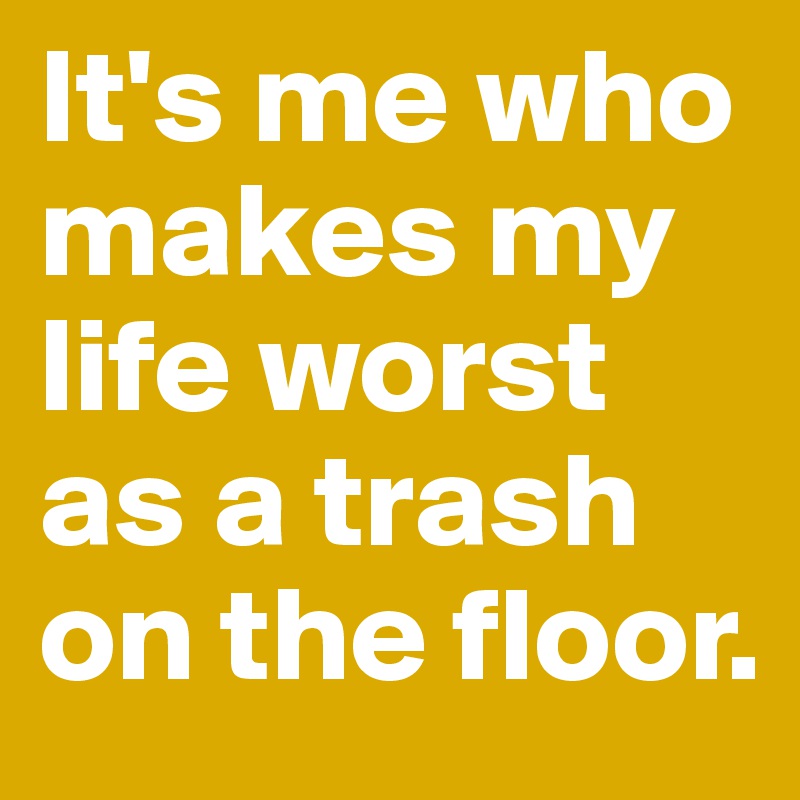 It's me who makes my life worst as a trash on the floor. 