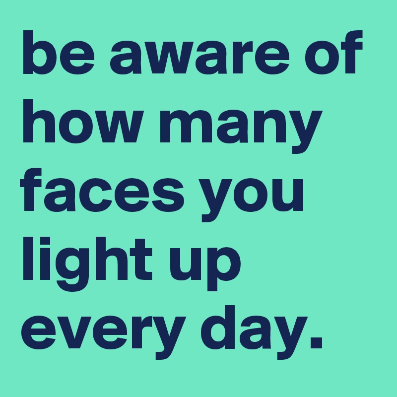 be aware of how many faces you light up every day.