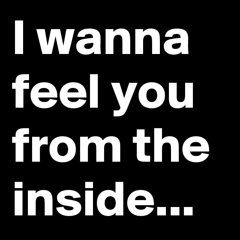 I wanna feel you from the inside...