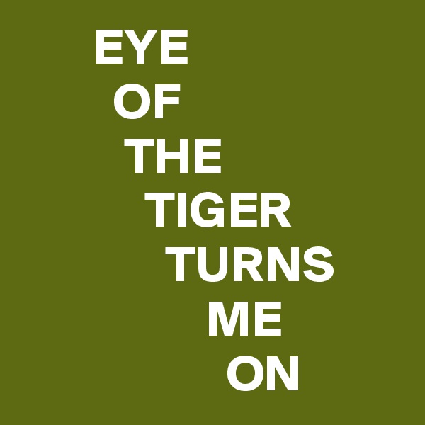        EYE
         OF                               THE
            TIGER
              TURNS
                  ME
                    ON