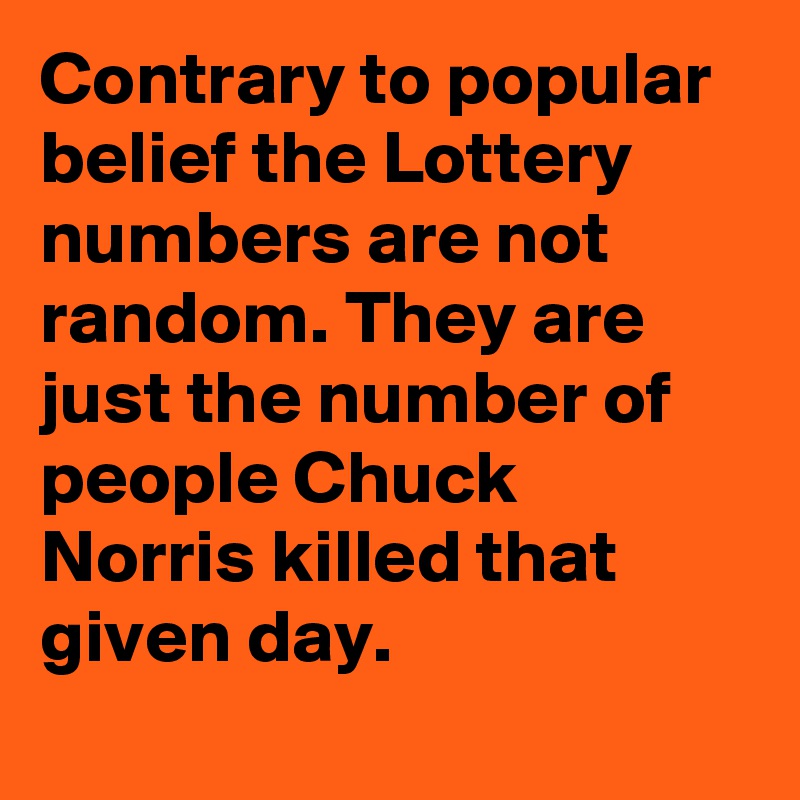 Contrary to popular belief the Lottery numbers are not random. They are just the number of people Chuck Norris killed that given day.