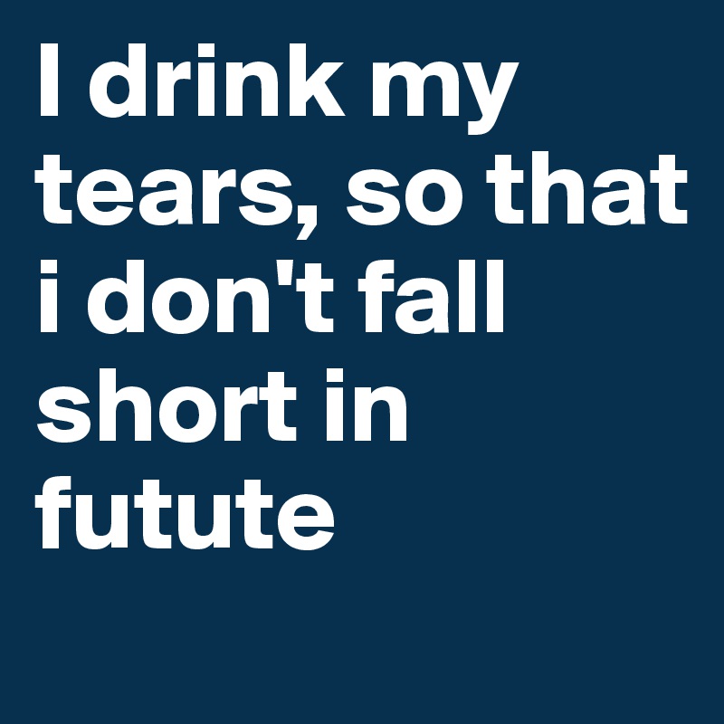 I drink my tears, so that i don't fall
short in futute