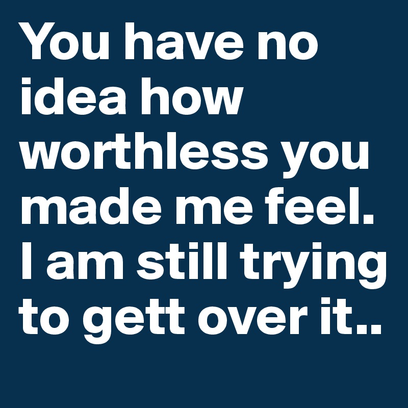 You have no idea how worthless you made me feel. 
I am still trying to gett over it..