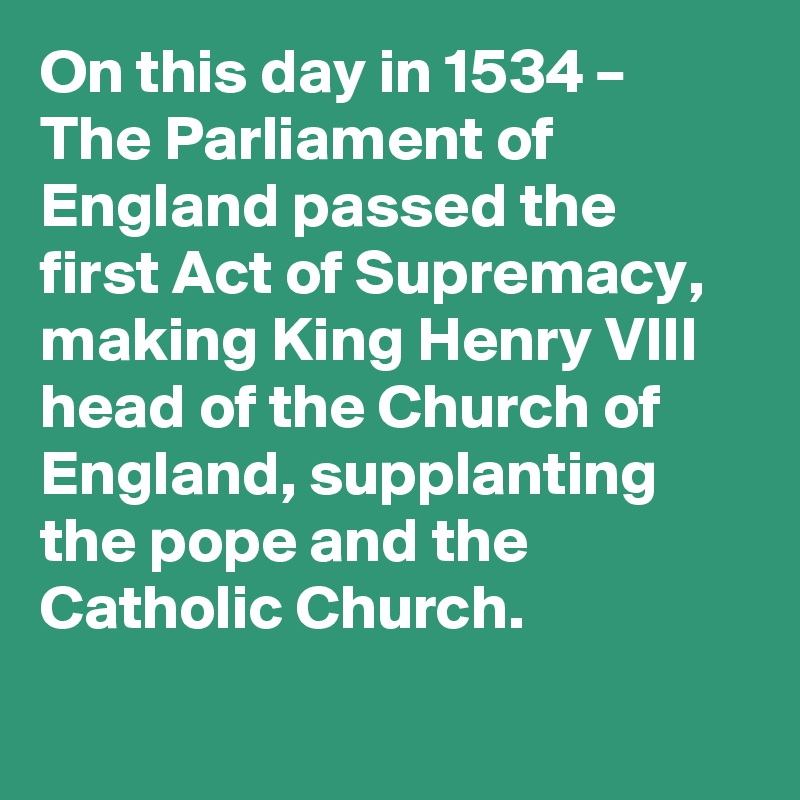 On this day in 1534 – The Parliament of England passed the first Act of Supremacy, making King Henry VIII head of the Church of England, supplanting the pope and the Catholic Church.