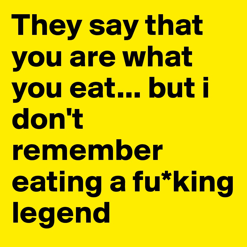 They say that you are what you eat... but i don't remember eating a fu*king legend