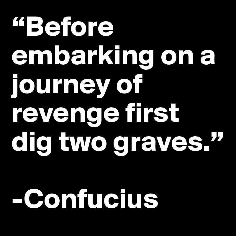 “Before embarking on a journey of revenge first dig two graves.”

-Confucius