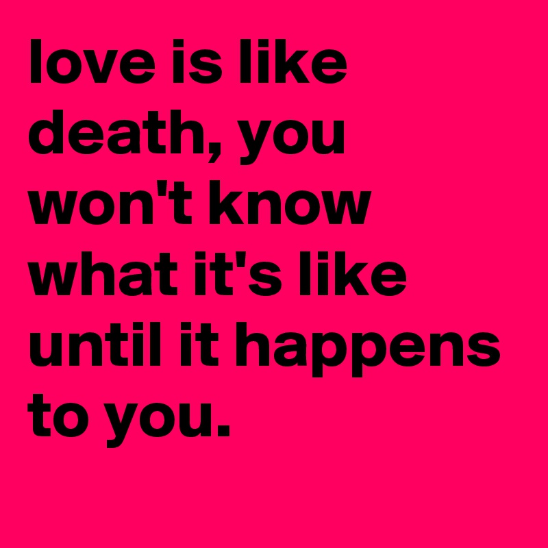 love is like death, you won't know what it's like until it happens to you.