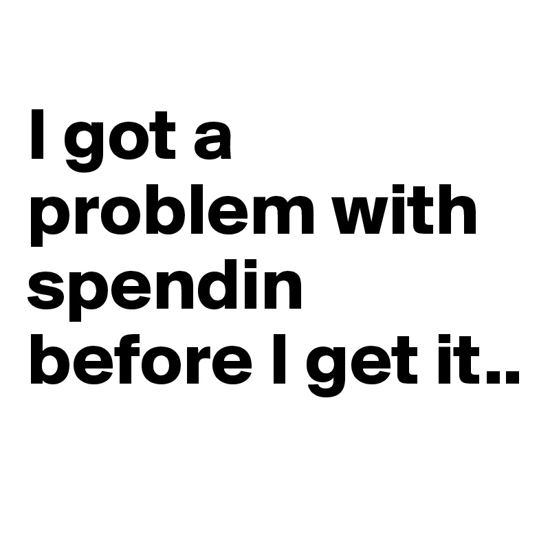 
I got a problem with spendin before I get it..
