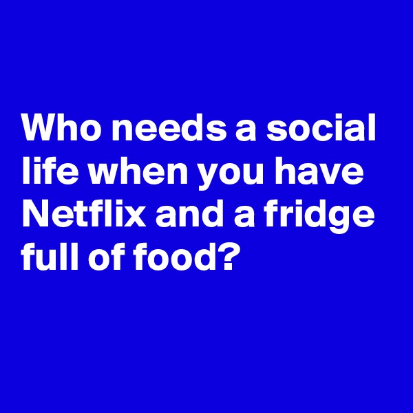 

Who needs a social life when you have Netflix and a fridge full of food?

