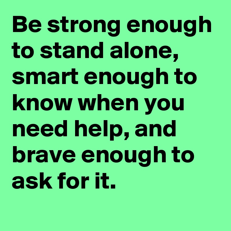 Be strong enough to stand alone,
smart enough to know when you need help, and brave enough to ask for it.