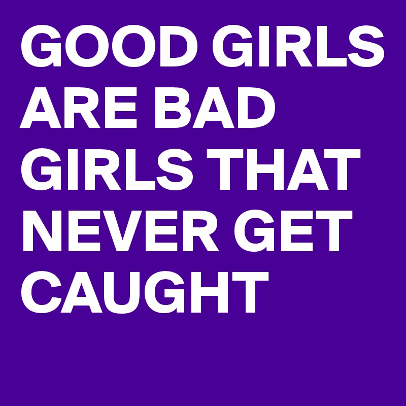 GOOD GIRLS ARE BAD GIRLS THAT NEVER GET CAUGHT