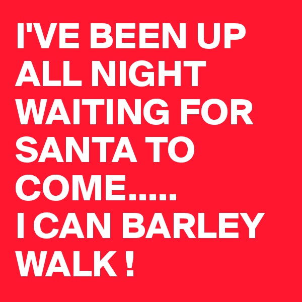 I'VE BEEN UP ALL NIGHT WAITING FOR SANTA TO COME.....
I CAN BARLEY WALK !