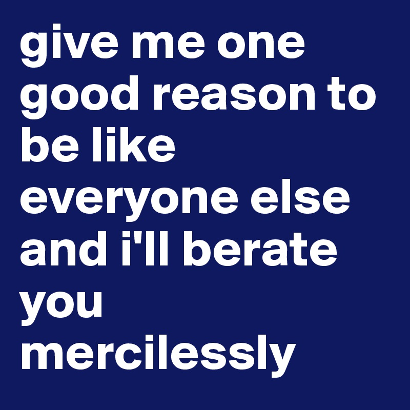 give me one good reason to be like everyone else and i'll berate you mercilessly