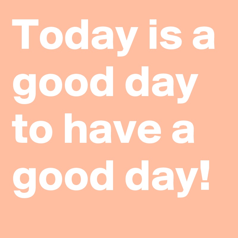 Today is a good day to have a good day!