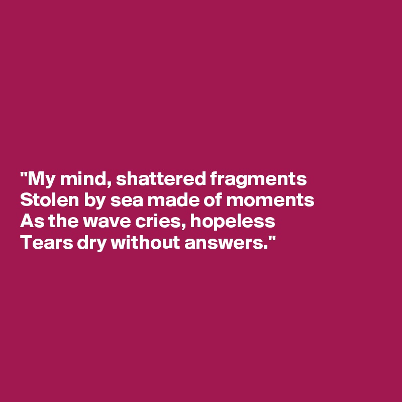 






"My mind, shattered fragments
Stolen by sea made of moments
As the wave cries, hopeless
Tears dry without answers."





