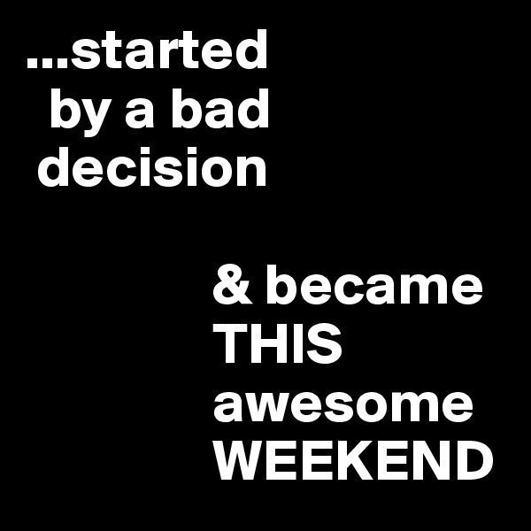 ...started 
  by a bad
 decision

                & became
                THIS
                awesome
                WEEKEND