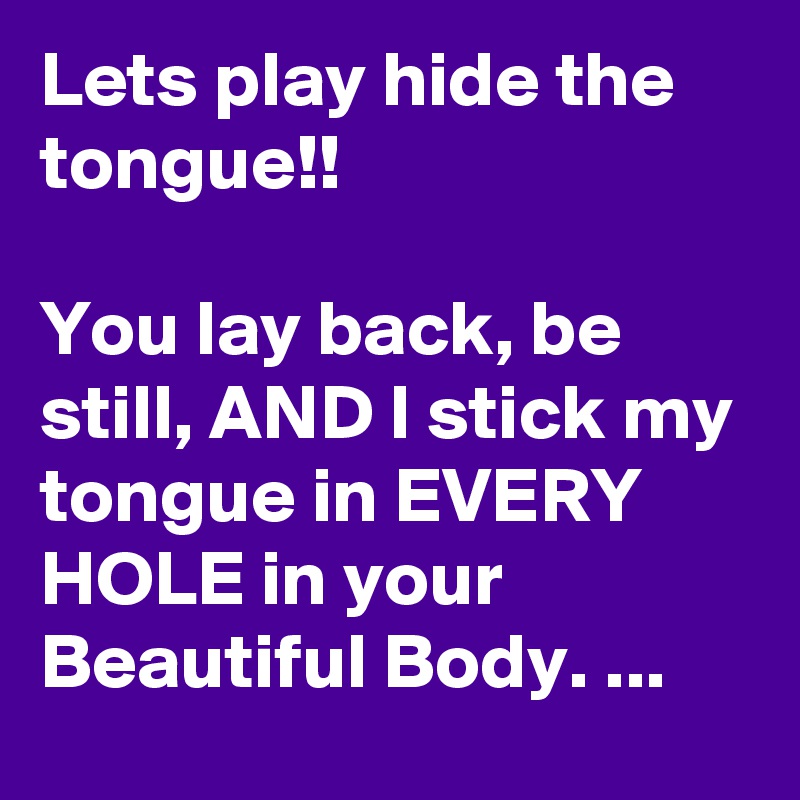 Lets play hide the tongue!!

You lay back, be still, AND I stick my tongue in EVERY HOLE in your Beautiful Body. ...