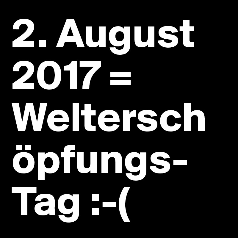 2. August 2017 = Welterschöpfungs-Tag :-(