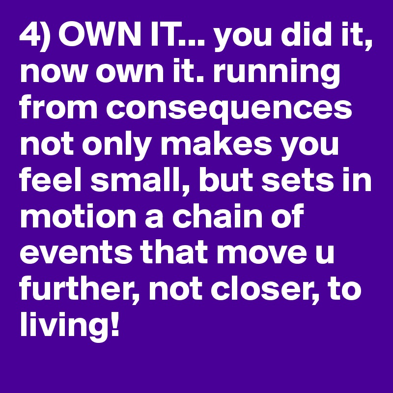 4) OWN IT... you did it, now own it. running from consequences not only makes you feel small, but sets in motion a chain of events that move u further, not closer, to living!
