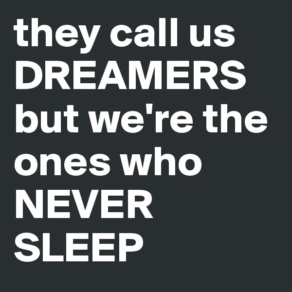 they call us DREAMERS but we're the ones who NEVER SLEEP