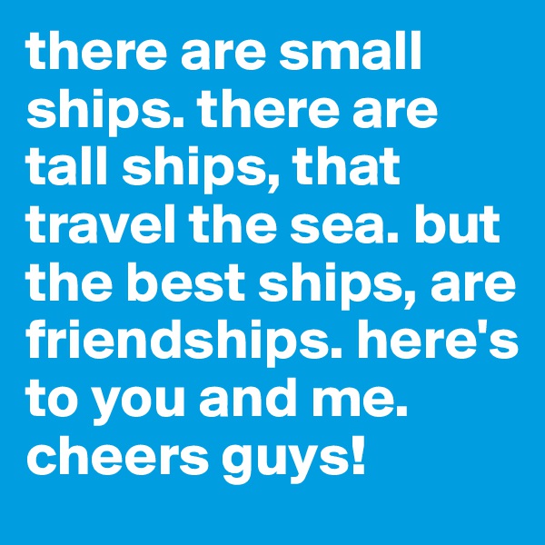 there are small ships. there are tall ships, that travel the sea. but the best ships, are friendships. here's to you and me. 
cheers guys!