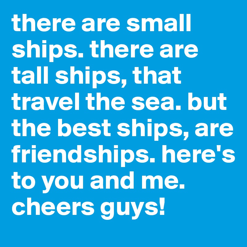there are small ships. there are tall ships, that travel the sea. but the best ships, are friendships. here's to you and me. 
cheers guys!