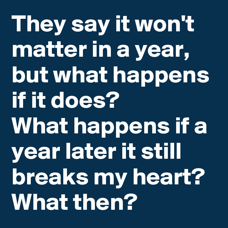 They say it won't matter in a year,
but what happens if it does?
What happens if a year later it still breaks my heart?
What then?
