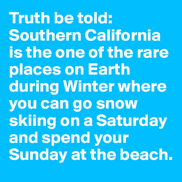 Truth be told: Southern California is the one of the rare places on Earth during Winter where you can go snow skiing on a Saturday and spend your Sunday at the beach.