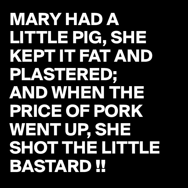 MARY HAD A LITTLE PIG, SHE KEPT IT FAT AND PLASTERED;
AND WHEN THE PRICE OF PORK WENT UP, SHE SHOT THE LITTLE BASTARD !!