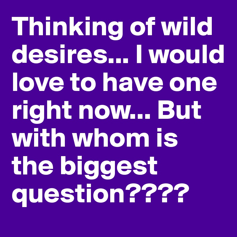 Thinking of wild desires... I would love to have one right now... But with whom is the biggest question????