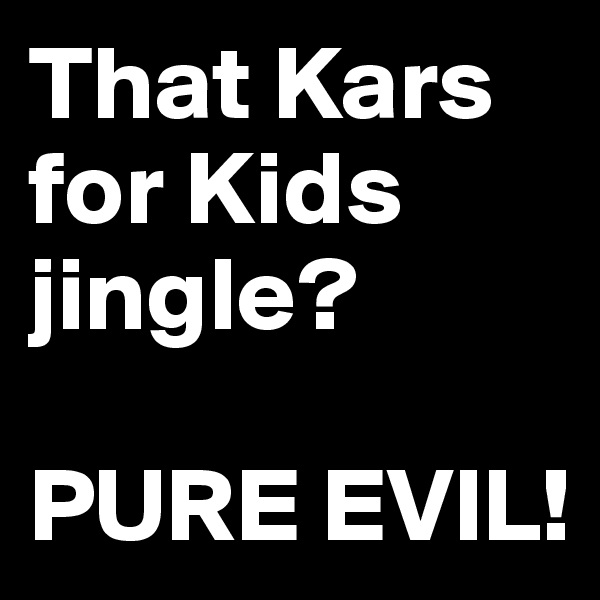 That Kars for Kids jingle?

PURE EVIL!