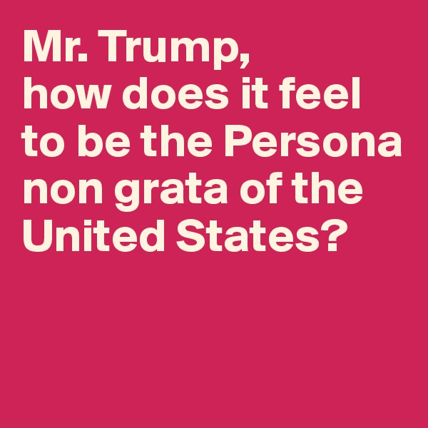 Mr. Trump, 
how does it feel to be the Persona non grata of the United States? 


