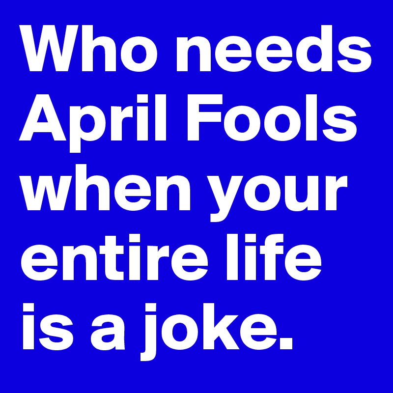 Who needs April Fools when your entire life is a joke. 