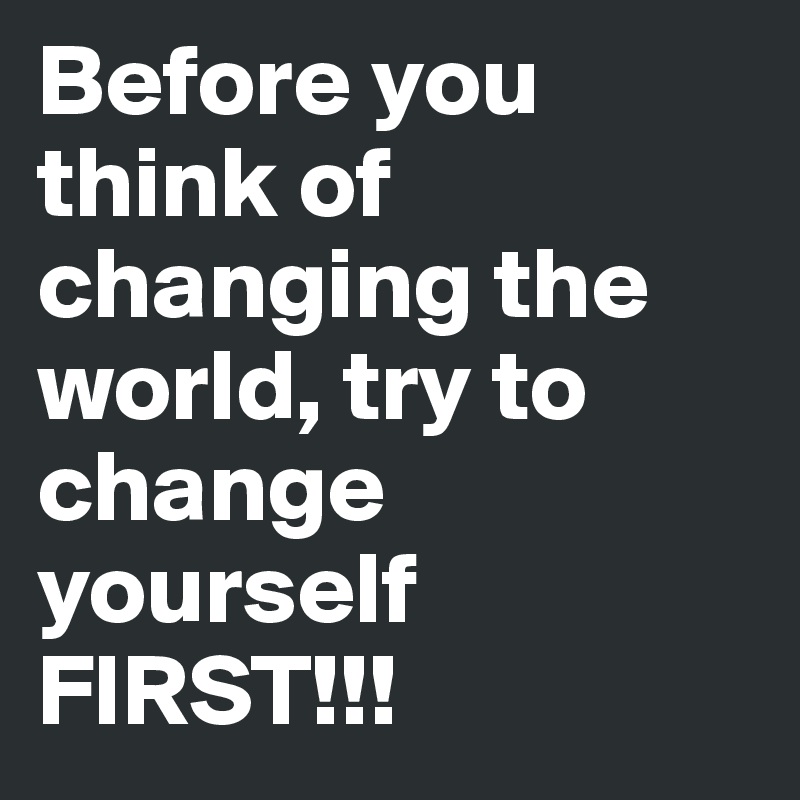 Before you think of changing the world, try to change yourself FIRST!!! 